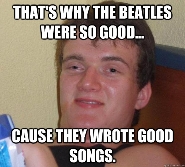 That's why the Beatles were so good... Cause they wrote good songs.  10 Guy