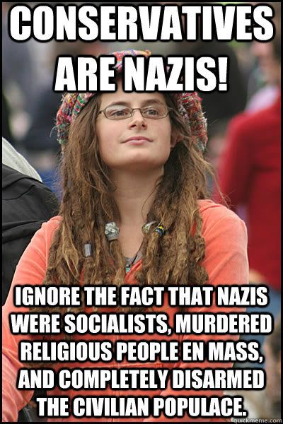 Conservatives are Nazis! Ignore the fact that Nazis were socialists, murdered religious people en mass, and completely disarmed the civilian populace.  liberal college girl