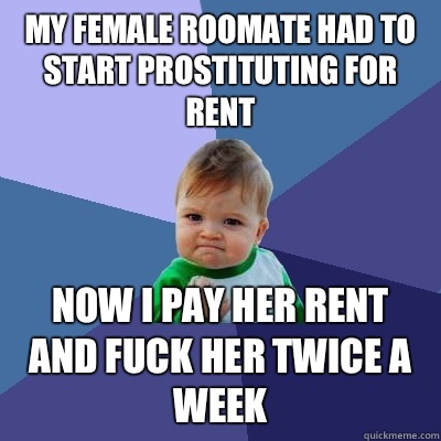 My female roomate had to start prostituting for rent Now i pay her rent and fuck her twice a week  Success Kid