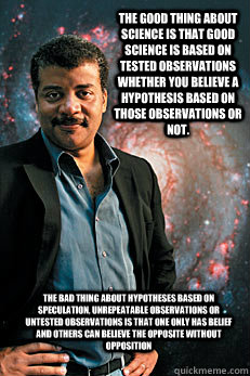 The good thing about science is that good science is based on tested observations whether you believe a hypothesis based on those observations or not.  The bad thing about hypotheses based on speculation, unrepeatable observations or untested observations  Neil deGrasse Tyson