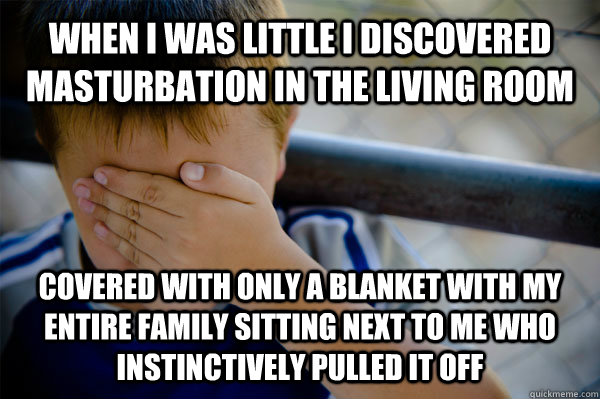 WHEN I WAS LITTLE I DISCOVERED MASTURBATION IN THE LIVING ROOM  COVERED WITH ONLY A BLANKET WITH MY ENTIRE FAMILY SITTING NEXT TO ME WHO INSTINCTIVELY PULLED IT OFF  Confession kid