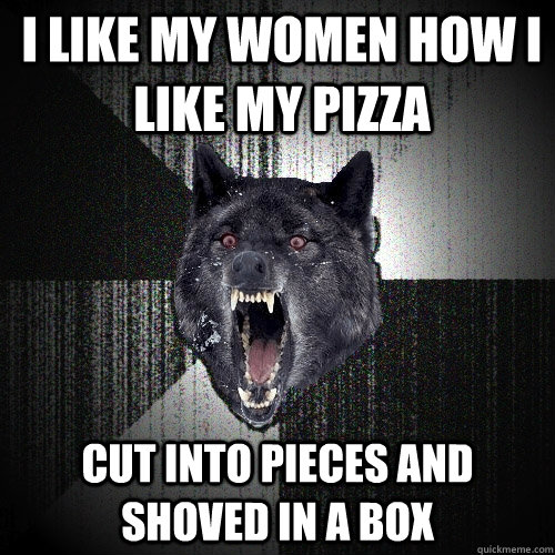 I like my women how I like my pizza Cut into pieces and shoved in a box  Insanity Wolf