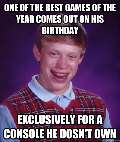 One of the best games of the year comes out on his birthday Exclusively for a console he dosn't own  Bad Luck Brian