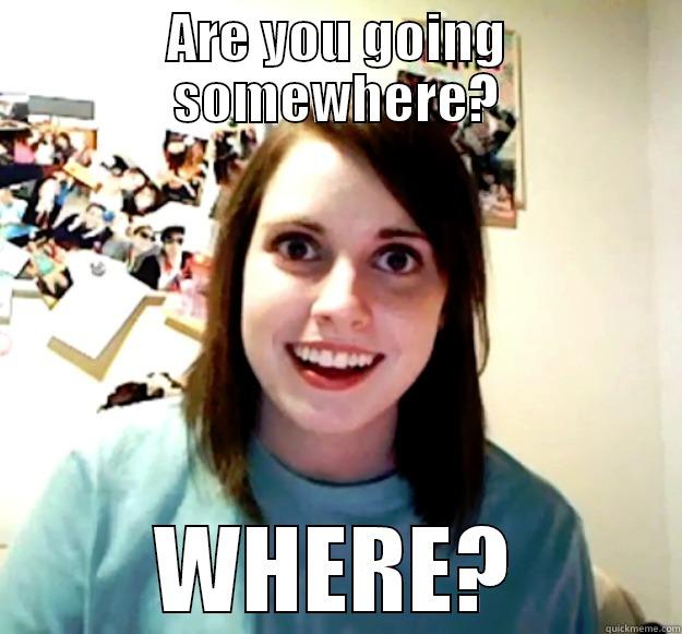 ARE YOU GOING SOMEWHERE? WHERE? Overly Attached Girlfriend