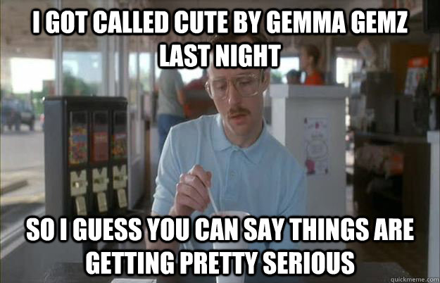 I got called cute by gemma gemz last night So I guess you can say things are getting pretty serious  Things are getting pretty serious