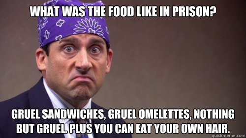What was the food like in prison? Gruel sandwiches, gruel omelettes, nothing but gruel. Plus you can eat your own hair. - What was the food like in prison? Gruel sandwiches, gruel omelettes, nothing but gruel. Plus you can eat your own hair.  Misc