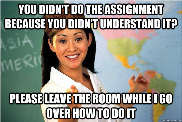 you didn't do the assignment because you didn't understand it? please leave the room while i go over how to do it  Scumbag Teacher