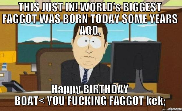 THIS JUST IN! WORLD'S BIGGEST FAGGOT WAS BORN TODAY SOME YEARS AGO. HAPPY BIRTHDAY BOAT< YOU FUCKING FAGGOT KEK; aaaand its gone