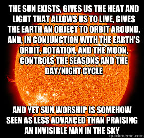 The sun exists, gives us the heat and light that allows us to live, gives the earth an object to orbit around, and, in conjunction with the Earth's orbit, rotation, and the moon, controls the seasons and the day/night cycle  And yet sun worship is somehow - The sun exists, gives us the heat and light that allows us to live, gives the earth an object to orbit around, and, in conjunction with the Earth's orbit, rotation, and the moon, controls the seasons and the day/night cycle  And yet sun worship is somehow  Occupy the sun