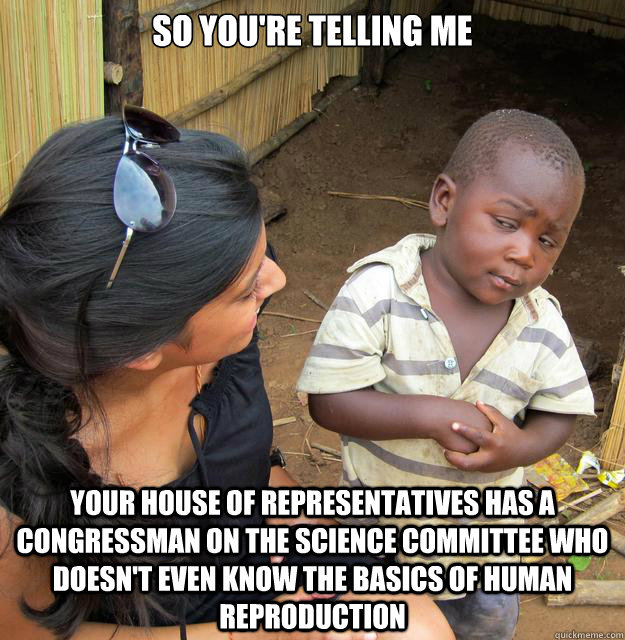 So you're telling me your house of representatives has a congressman on the science committee who doesn't even know the basics of human reproduction - So you're telling me your house of representatives has a congressman on the science committee who doesn't even know the basics of human reproduction  Skeptical Third World Child