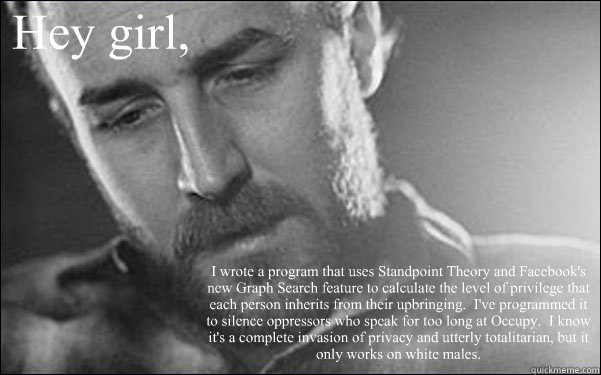 Hey girl, I wrote a program that uses Standpoint Theory and Facebook's new Graph Search feature to calculate the level of privilege that each person inherits from their upbringing.  I've programmed it to silence oppressors who speak for too long at Occupy  Feminist Ryan Gosling