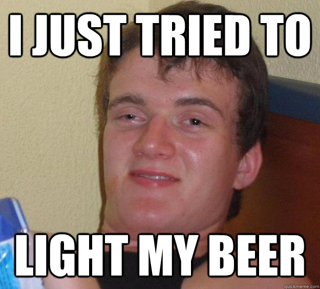 I just tried to light my beer  10 Guy