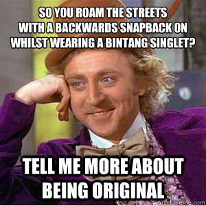 So you roam the streets
with a backwards snapback on
whilst wearing a bintang singlet? tell me more about being original  willy wonka