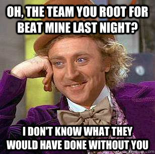 Oh, the team you root for beat mine last night? i don't know what they would have done without you  Condescending Wonka