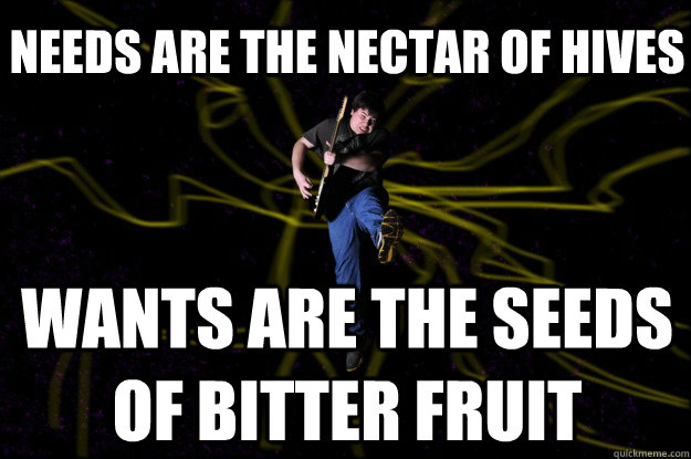 Needs are the nectar of hives Wants are the seeds of bitter fruit  