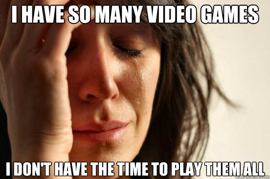 I have so many video games  I don't have the time to play them all  First World Problems