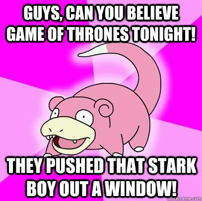 guys, can you believe GAME OF THRONES tonight! They pushed that stark boy out a window!  Slowpoke