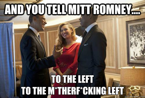 and You Tell Mitt Romney.... To the Left 
To the m*therf*cking LEFT  