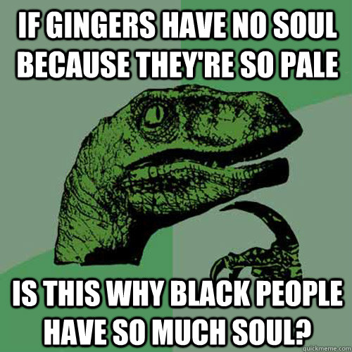 If gingers have no soul because they're so pale is this why black people have so much soul?  - If gingers have no soul because they're so pale is this why black people have so much soul?   Philosoraptor