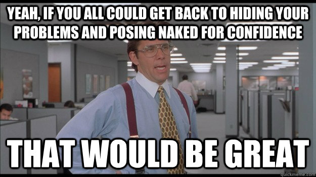 Yeah, If you all could get back to hiding your problems and posing naked for confidence That would be great  