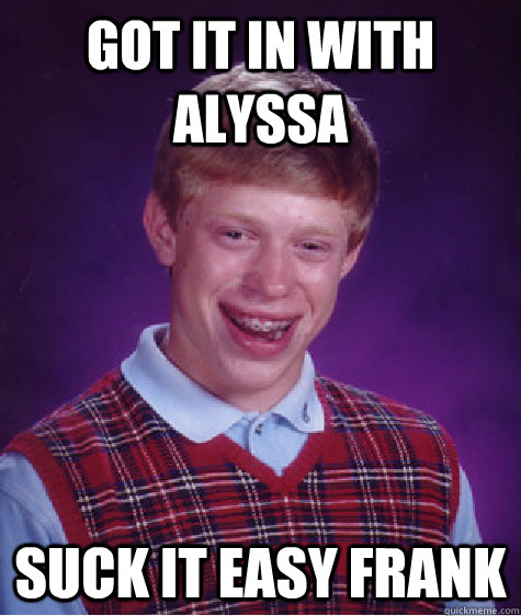 Got it in with Alyssa Suck it easy frank  Bad Luck Brian