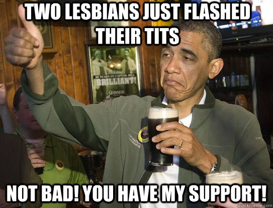 Two Lesbians just flashed their tits Not bad! You have my support!  Upvoting Obama