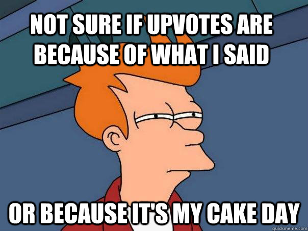 not sure if upvotes are because of what I said or because it's my cake day  Futurama Fry