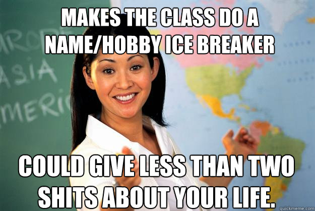 Makes the class do a name/hobby ice breaker Could give less than two shits about your life.  Unhelpful High School Teacher