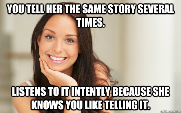 You tell her the same story several times. Listens to it intently because she knows you like telling it.  Good Girl Gina