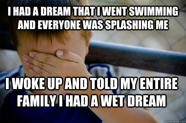 I had a dream that i went swimming and everyone was splashing me i woke up and told my entire family i had a wet dream  Confession kid