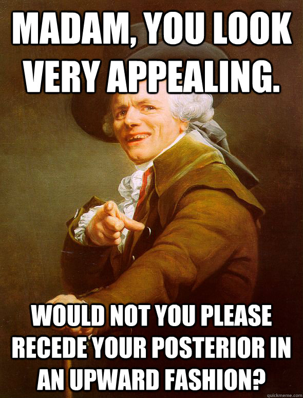 Madam, you look very appealing. would not you please recede your posterior in an upward fashion?  Joseph Ducreux