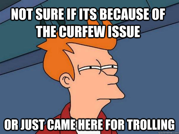 Not sure if its because of the curfew issue Or just came here for trolling  Futurama Fry