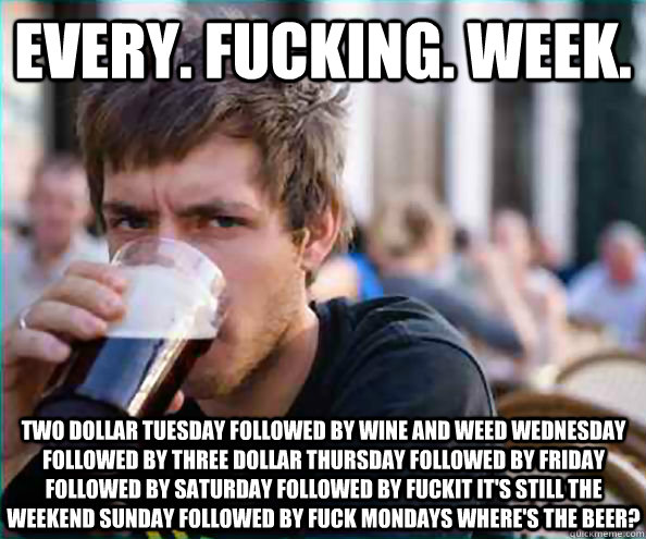 Every. fucking. week. two dollar tuesday followed by wine and weed wednesday followed by three dollar thursday followed by friday followed by saturday followed by fuckit it's still the weekend sunday followed by fuck mondays where's the beer?  Lazy College Senior