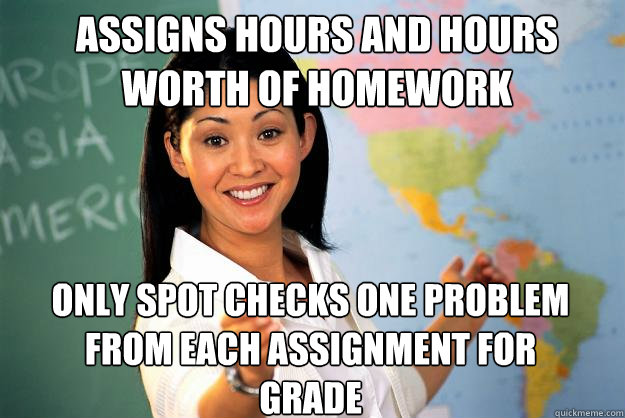 ASSIGNS HOURS AND HOURS WORTH OF HOMEWORK ONLY SPOT CHECKS ONE PROBLEM FROM EACH ASSIGNMENT FOR GRADE  Unhelpful High School Teacher