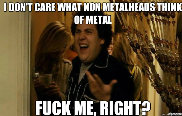 i don't care what non metalheads think of metal FUCK ME, RIGHT?  fuck me right