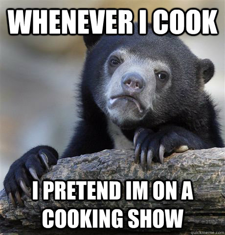 whenever i cook i pretend im on a cooking show - whenever i cook i pretend im on a cooking show  Confession Bear