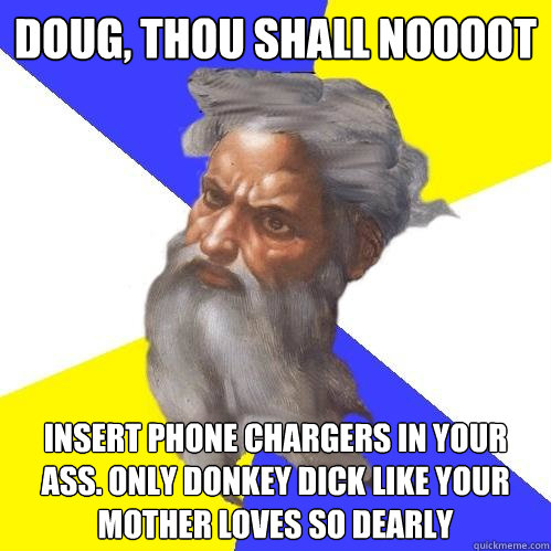 DOUG, THOU SHALL NOOOOT INSERT PHONE CHARGERS IN YOUR ASS. ONLY DONKEY DICK LIKE YOUR MOTHER LOVES SO DEARLY - DOUG, THOU SHALL NOOOOT INSERT PHONE CHARGERS IN YOUR ASS. ONLY DONKEY DICK LIKE YOUR MOTHER LOVES SO DEARLY  Advice God