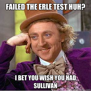 Failed the Erle test huh? I bet you wish you had Sullivan  Condescending Wonka