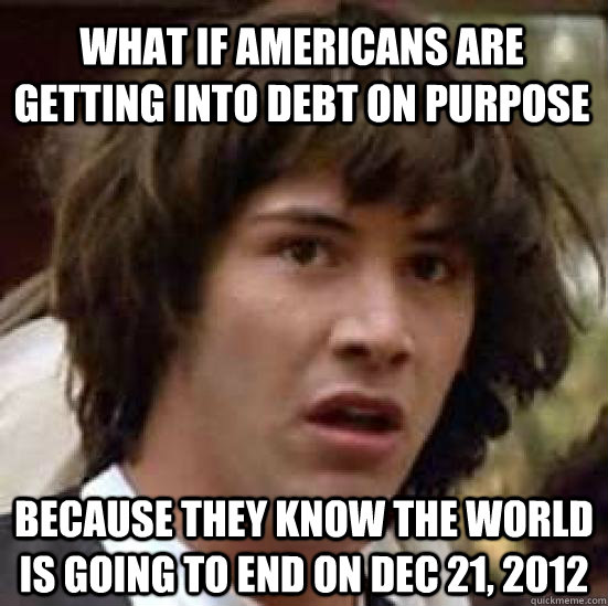 What if Americans are getting into debt on purpose because they know the world is going to end on Dec 21, 2012 - What if Americans are getting into debt on purpose because they know the world is going to end on Dec 21, 2012  conspiracy keanu