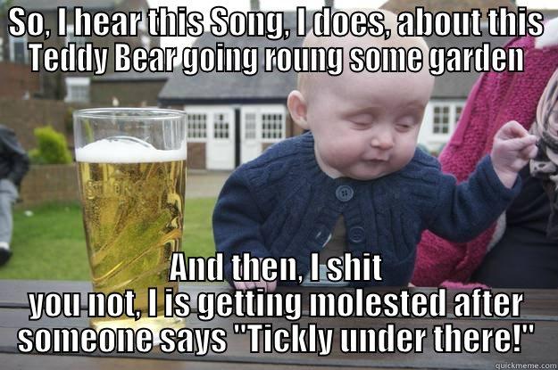 SO, I HEAR THIS SONG, I DOES, ABOUT THIS TEDDY BEAR GOING ROUNG SOME GARDEN AND THEN, I SHIT YOU NOT, I IS GETTING MOLESTED AFTER SOMEONE SAYS 