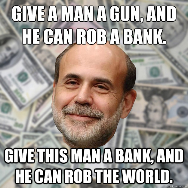 Give a man a gun, and he can rob a bank. Give this man a bank, and he can rob the world.  Ben Bernanke