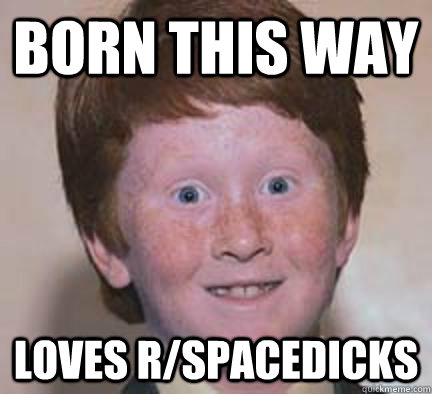 Born this way Loves r/spacedicks  Over Confident Ginger