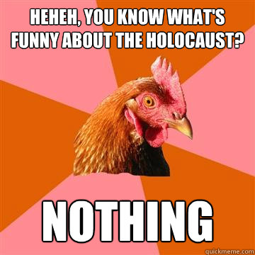 Heheh, You know what's funny about the holocaust? NOTHING  Anti-Joke Chicken