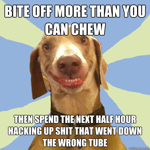 bite off more than you can chew then spend the next half hour hacking up shit that went down the wrong tube  Disgusting Doggy