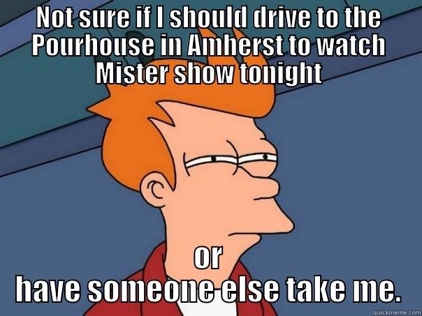 Mister Show Fry - NOT SURE IF I SHOULD DRIVE TO THE POURHOUSE IN AMHERST TO WATCH MISTER SHOW TONIGHT OR HAVE SOMEONE ELSE TAKE ME. Futurama Fry