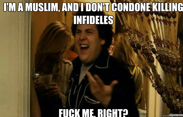 I'm a Muslim, and I don't condone killing infideles FUCK ME, RIGHT?  fuck me right