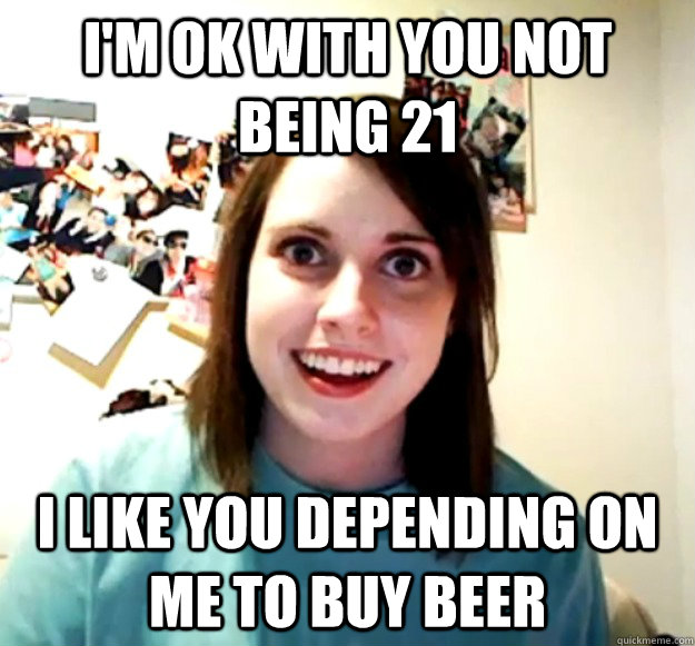 I'm ok with you not being 21 I like you depending on me to buy beer  Overly Attached Girlfriend