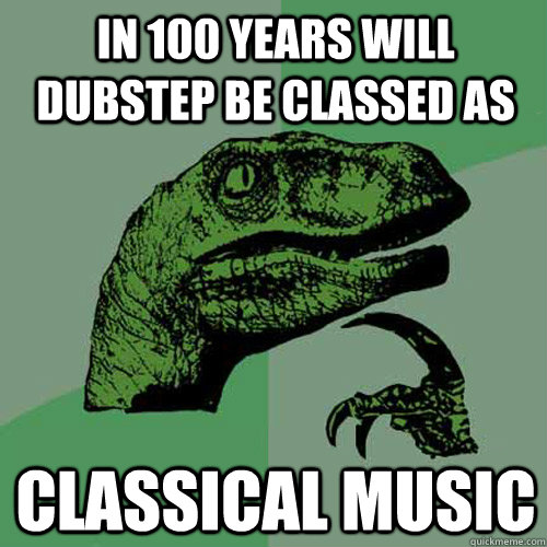 In 100 Years Will Dubstep be classed as Classical music  Philosoraptor