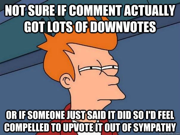 Not sure if comment actually got lots of downvotes Or if someone just said it did so I'd feel compelled to upvote it out of sympathy  Futurama Fry