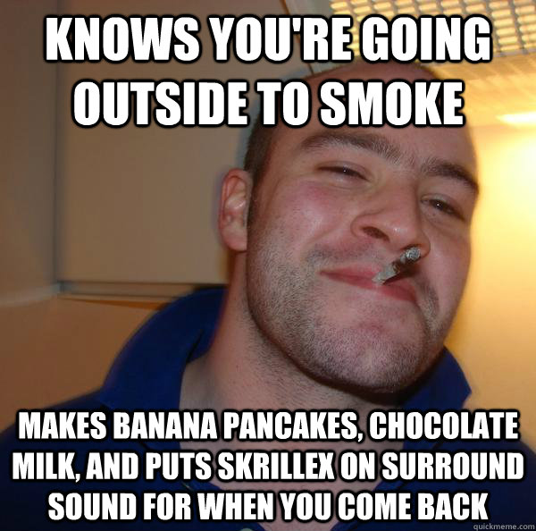 Knows you're going outside to smoke Makes banana pancakes, chocolate milk, and puts skrillex on surround sound for when you come back - Knows you're going outside to smoke Makes banana pancakes, chocolate milk, and puts skrillex on surround sound for when you come back  Misc